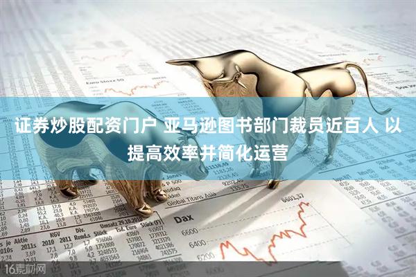 证券炒股配资门户 亚马逊图书部门裁员近百人 以提高效率并简化运营
