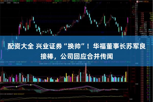 配资大全 兴业证券“换帅”！华福董事长苏军良接棒，公司回应合并传闻