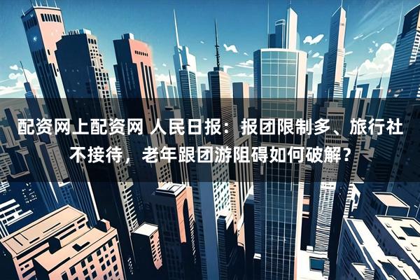 配资网上配资网 人民日报：报团限制多、旅行社不接待，老年跟团游阻碍如何破解？