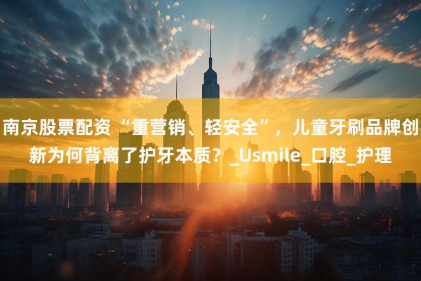 南京股票配资 “重营销、轻安全”，儿童牙刷品牌创新为何背离了护牙本质？_Usmile_口腔_护理