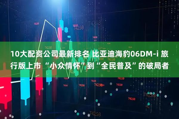 10大配资公司最新排名 比亚迪海豹06DM-i 旅行版上市 “小众情怀”到“全民普及”的破局者