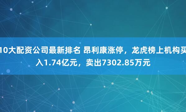 10大配资公司最新排名 昂利康涨停，龙虎榜上机构买入1.74亿元，卖出7302.85万元