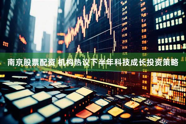 南京股票配资 机构热议下半年科技成长投资策略