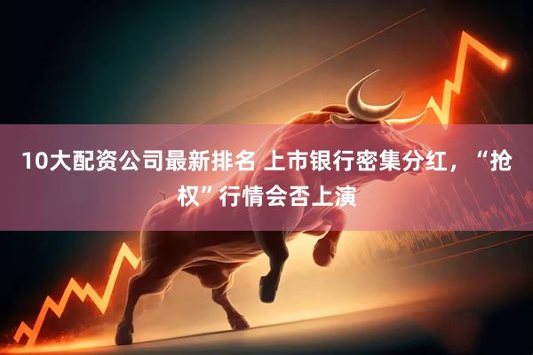10大配资公司最新排名 上市银行密集分红，“抢权”行情会否上演