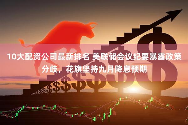 10大配资公司最新排名 美联储会议纪要暴露政策分歧，花旗坚持九月降息预期