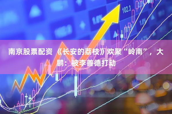 南京股票配资 《长安的荔枝》欢聚“岭南”，大鹏：被李善德打动