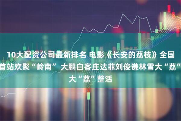 10大配资公司最新排名 电影《长安的荔枝》全国路演首站欢聚“岭南” 大鹏白客庄达菲刘俊谦林雪大“荔”整活