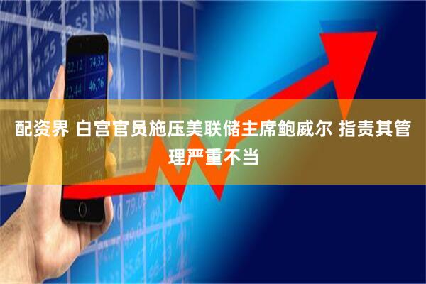 配资界 白宫官员施压美联储主席鲍威尔 指责其管理严重不当