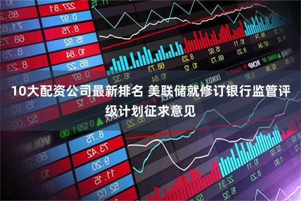 10大配资公司最新排名 美联储就修订银行监管评级计划征求意见