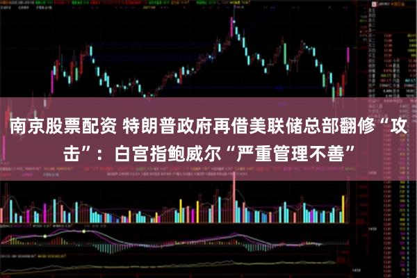 南京股票配资 特朗普政府再借美联储总部翻修“攻击”：白宫指鲍威尔“严重管理不善”