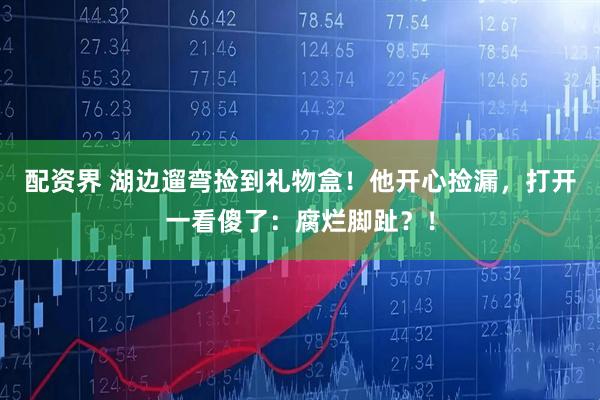 配资界 湖边遛弯捡到礼物盒！他开心捡漏，打开一看傻了：腐烂脚趾？！