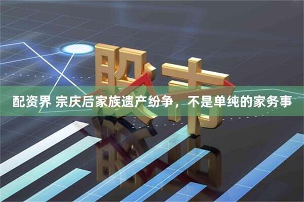 配资界 宗庆后家族遗产纷争，不是单纯的家务事
