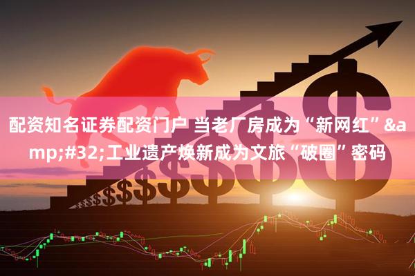 配资知名证券配资门户 当老厂房成为“新网红”&#32;工业遗产焕新成为文旅“破圈”密码