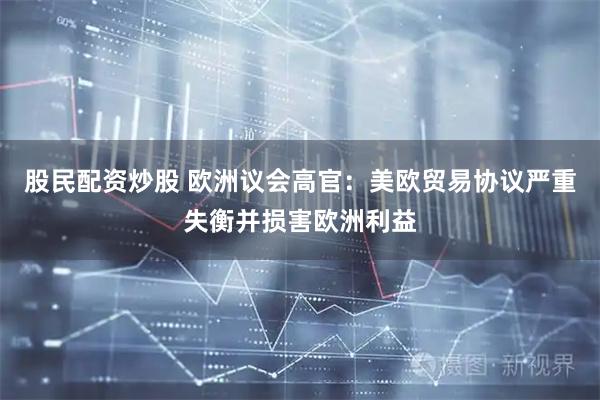 股民配资炒股 欧洲议会高官：美欧贸易协议严重失衡并损害欧洲利益