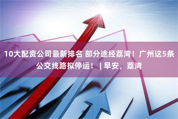 10大配资公司最新排名 部分途经荔湾！广州这5条公交线路拟停运！ | 早安，荔湾