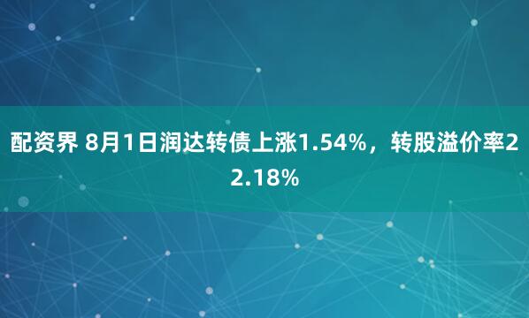 配资界 8月1日润达转债上涨1.54%，转股溢价率22.18%