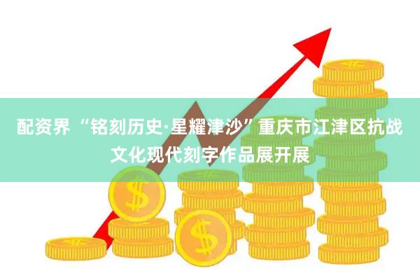 配资界 “铭刻历史·星耀津沙”重庆市江津区抗战文化现代刻字作品展开展
