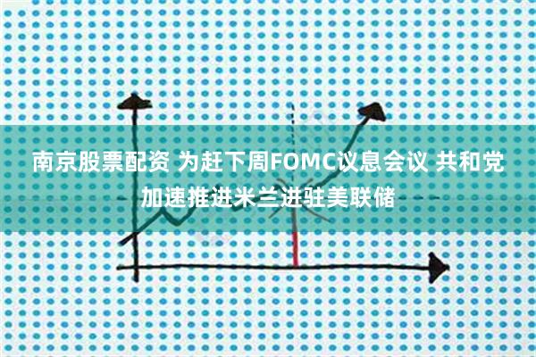 南京股票配资 为赶下周FOMC议息会议 共和党加速推进米兰进驻美联储