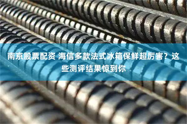 南京股票配资 海信多款法式冰箱保鲜超厉害？这些测评结果惊到你