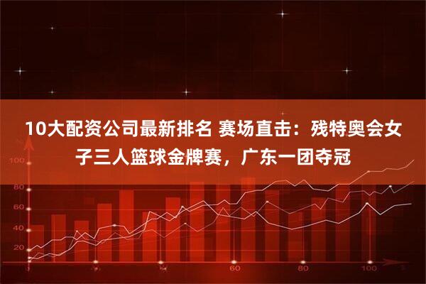 10大配资公司最新排名 赛场直击：残特奥会女子三人篮球金牌赛，广东一团夺冠