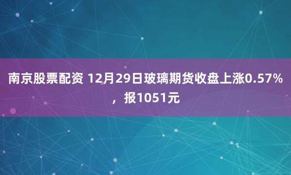 南京股票配资 12月29日玻璃期货收盘上涨0.57%,报1051元