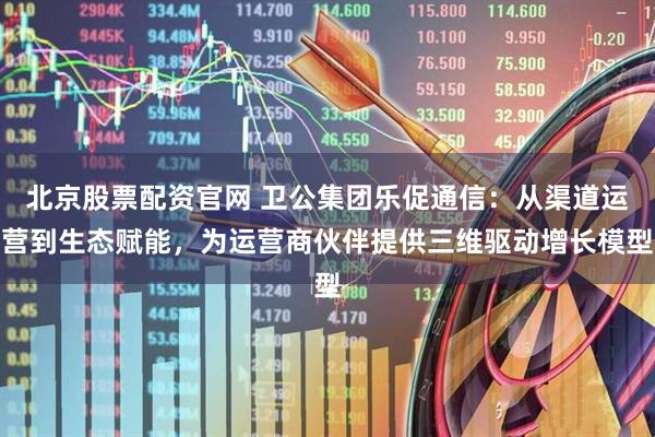 北京股票配资官网 卫公集团乐促通信：从渠道运营到生态赋能，为运营商伙伴提供三维驱动增长模型