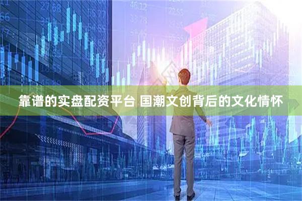 靠谱的实盘配资平台 国潮文创背后的文化情怀